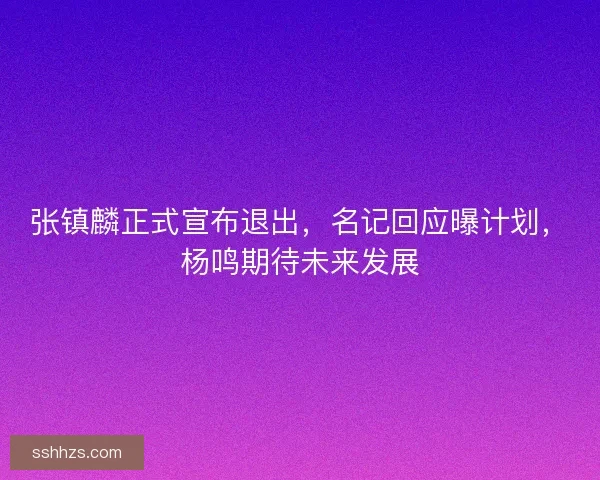 张镇麟正式宣布退出，名记回应曝计划，杨鸣期待未来发展