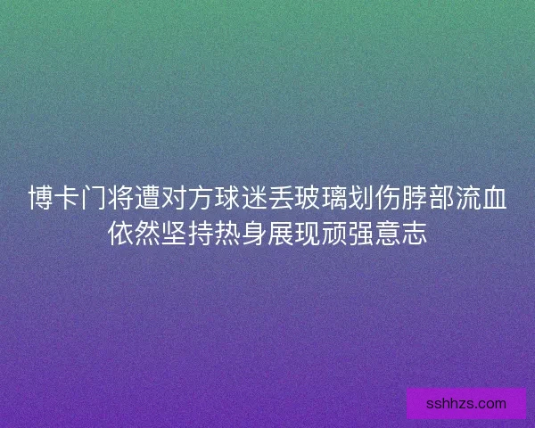 博卡门将遭对方球迷丢玻璃划伤脖部流血依然坚持热身展现顽强意志