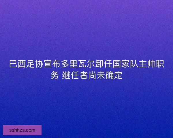 巴西足协宣布多里瓦尔卸任国家队主帅职务 继任者尚未确定