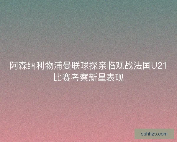 阿森纳利物浦曼联球探亲临观战法国U21比赛考察新星表现