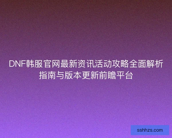 DNF韩服官网最新资讯活动攻略全面解析指南与版本更新前瞻平台