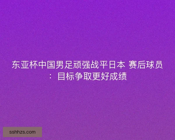 东亚杯中国男足顽强战平日本 赛后球员：目标争取更好成绩