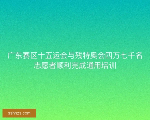 广东赛区十五运会与残特奥会四万七千名志愿者顺利完成通用培训