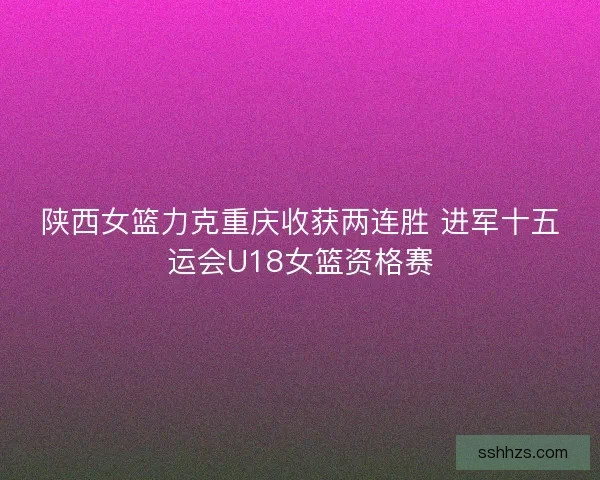 陕西女篮力克重庆收获两连胜 进军十五运会U18女篮资格赛