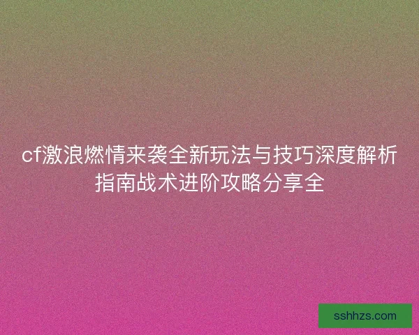 cf激浪燃情来袭全新玩法与技巧深度解析指南战术进阶攻略分享全 cf激浪燃情来袭全新玩法与技巧深度解析指南战术进阶攻略分享全