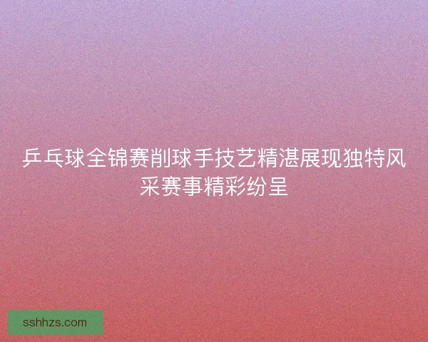 乒乓球全锦赛削球手技艺精湛展现独特风采赛事精彩纷呈