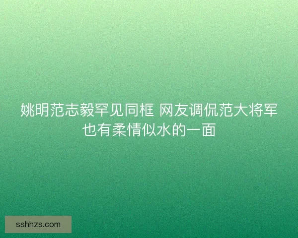 姚明范志毅罕见同框 网友调侃范大将军也有柔情似水的一面