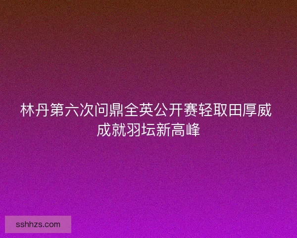 林丹第六次问鼎全英公开赛轻取田厚威 成就羽坛新高峰