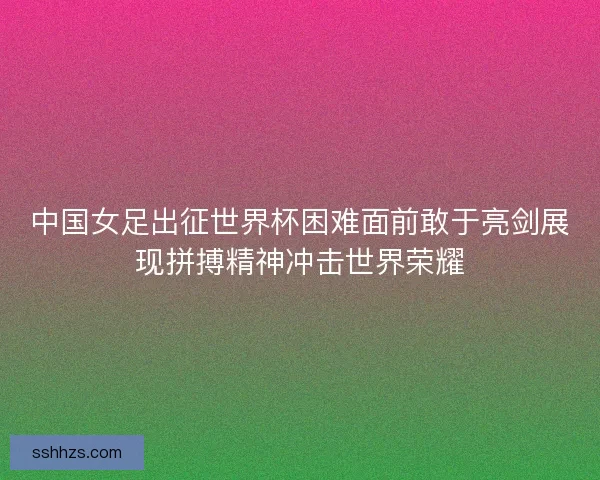中国女足出征世界杯困难面前敢于亮剑展现拼搏精神冲击世界荣耀