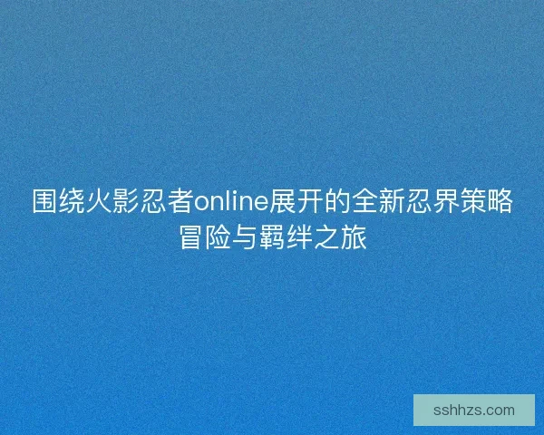 围绕火影忍者online展开的全新忍界策略冒险与羁绊之旅