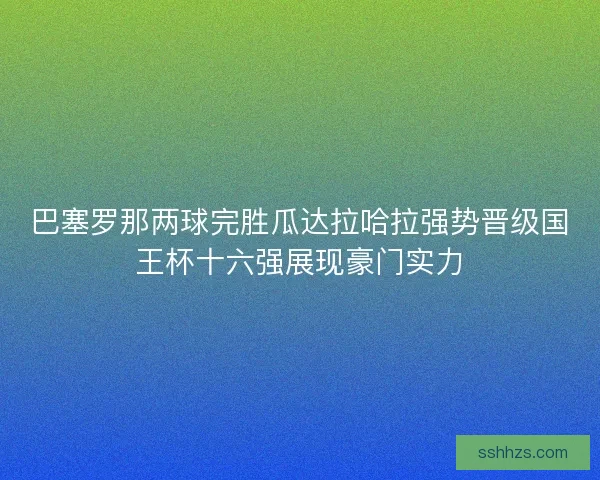 巴塞罗那两球完胜瓜达拉哈拉强势晋级国王杯十六强展现豪门实力 巴塞罗那两球完胜瓜达拉哈拉强势晋级国王杯十六强展现豪门实力