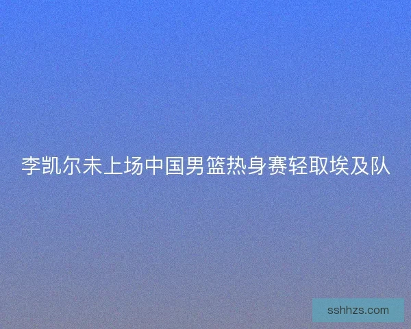 李凯尔未上场中国男篮热身赛轻取埃及队 李凯尔未上场中国男篮热身赛轻取埃及队