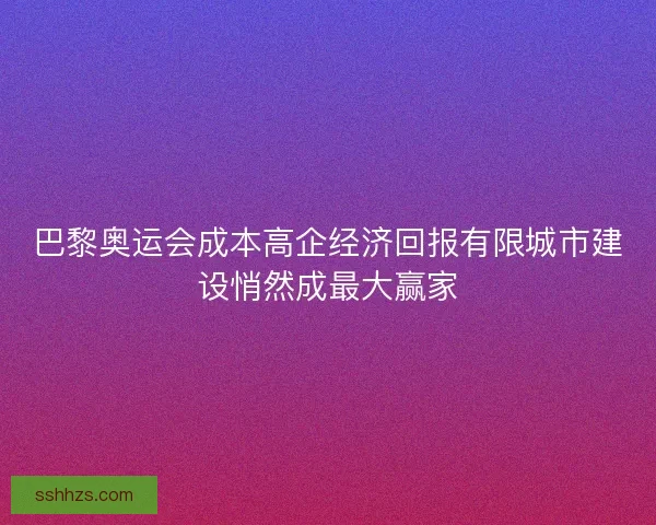 巴黎奥运会成本高企经济回报有限城市建设悄然成最大赢家