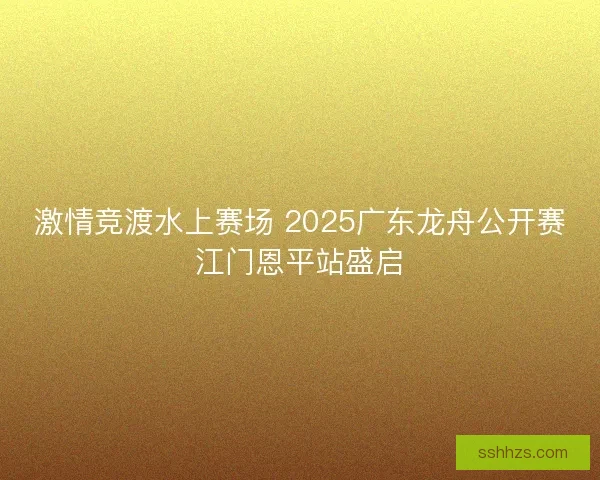 激情竞渡水上赛场 2025广东龙舟公开赛江门恩平站盛启