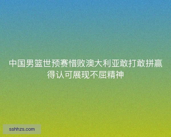 中国男篮世预赛惜败澳大利亚敢打敢拼赢得认可展现不屈精神 中国男篮世预赛惜败澳大利亚敢打敢拼赢得认可展现不屈精神