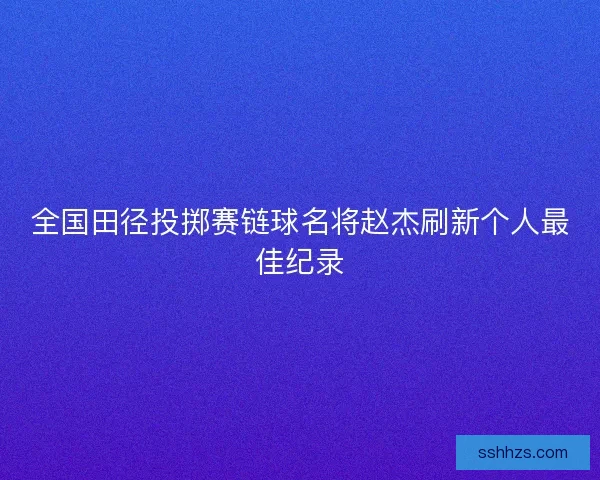 全国田径投掷赛链球名将赵杰刷新个人最佳纪录 全国田径投掷赛链球名将赵杰刷新个人最佳纪录