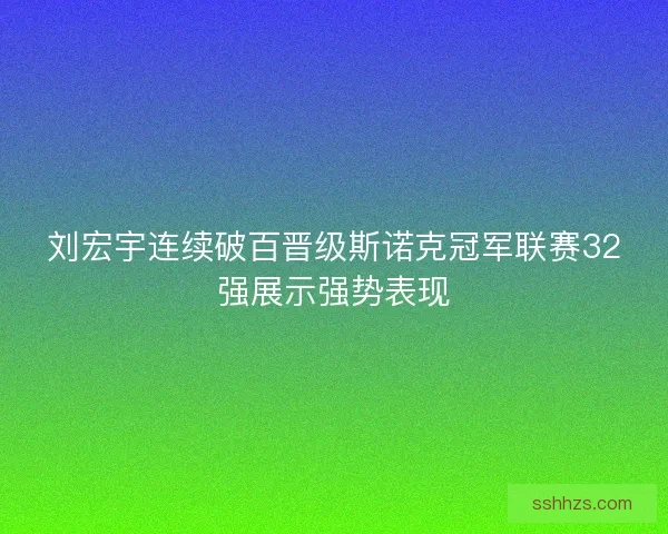 刘宏宇连续破百晋级斯诺克冠军联赛32强展示强势表现